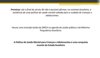 Premissa: até o final do século XX não é possível afirmar, no contexto brasileiro, a
existência de uma política de saúde mental voltada para o cuidado de crianças e
adolescentes.
Houve uma inserção tardia da SMCA na agenda da saúde pública e da Reforma
Psiquiátrica brasileira.
A Política de Saúde Mental para Crianças e Adolescentes é uma conquista
recente do Estado brasileiro
 