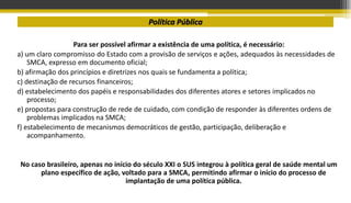 Política Pública
Para ser possível afirmar a existência de uma política, é necessário:
a) um claro compromisso do Estado com a provisão de serviços e ações, adequados às necessidades de
SMCA, expresso em documento oficial;
b) afirmação dos princípios e diretrizes nos quais se fundamenta a política;
c) destinação de recursos financeiros;
d) estabelecimento dos papéis e responsabilidades dos diferentes atores e setores implicados no
processo;
e) propostas para construção de rede de cuidado, com condição de responder às diferentes ordens de
problemas implicados na SMCA;
f) estabelecimento de mecanismos democráticos de gestão, participação, deliberação e
acompanhamento.
No caso brasileiro, apenas no início do século XXI o SUS integrou à política geral de saúde mental um
plano específico de ação, voltado para a SMCA, permitindo afirmar o início do processo de
implantação de uma política pública.
 
