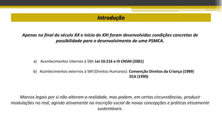 Introdução
Apenas no final do século XX e início do XXI foram desenvolvidas condições concretas de
possibilidade para o desenvolvimento de uma PSMCA.
a) Acontecimentos internos à SM: Lei 10.216 e III CNSM (2001)
b) Acontecimentos externos à SM (Direitos Humanos): Convenção Direitos da Criança (1989)
ECA (1990)
Marcos legais por si não alteram a realidade, mas podem, em certas circunstâncias, produzir
modulações no real, agindo ativamente na inscrição social de novas concepções e práticas eticamente
sustentáveis.
 