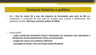 Contexto histórico e político
• Até o final do século XX o país não dispunha de formulações pelo setor da SM que
orientassem a construção de uma rede de cuidados para crianças e adolescentes com
problemas mentais. Não havia, portanto, política de SMCA.
• O que existia?
▫ - ações assistenciais (Assistência Social e Filantropia) com propostas mais reparadoras e
disciplinares do que propriamente clínicas ou psicossociais.
▫ - imagem da criança com problema: deficiente
▫ - concepção do Estado: ente com função tutelar/disciplinar
 