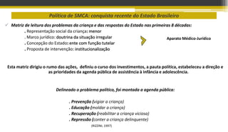 Política de SMCA: conquista recente do Estado Brasileiro
 Matriz de leitura dos problemas da criança e das respostas do Estado nas primeiras 8 décadas:
. Representação social da criança: menor
. Marco jurídico: doutrina da situação irregular
. Concepção do Estado: ente com função tutelar
. Proposta de intervenção: institucionalização
Esta matriz dirigiu o rumo das ações, definiu o curso dos investimentos, a pauta política, estabeleceu a direção e
as prioridades da agenda pública de assistência à infância e adolescência.
Delineado o problema político, foi montada a agenda pública:
. Prevenção (vigiar a criança)
. Educação (moldar a criança)
. Recuperação (reabilitar a criança viciosa)
. Repressão (conter a criança delinquente)
(RIZZINI, 1997)
Aparato Médico-Jurídico
 