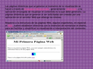 Las páginas dinámicas que se generan al momento de la visualización se
hacen a través de lenguajes interpretados, generalmente JavaScript, y la
aplicación encargada de visualizar el contenido es la que debe generarlo. La
páginas dinámicas que se generan al ser solicitadas son creadas por una
aplicación en el servidor Web que alberga las mismas.
Respecto a la estructura de las páginas Web, algunos organismos, en especial
el W3C, suelen establecer directivas con la intención de normalizar el diseño,
para así facilitar y simplificar la visualización e interpretación del contenido.
 