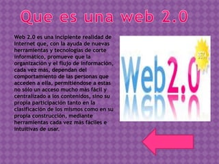 Web 2.0 es una incipiente realidad de
Internet que, con la ayuda de nuevas
herramientas y tecnologías de corte
informático, promueve que la
organización y el flujo de información,
cada vez más, dependan del
comportamiento de las personas que
acceden a ella, permitiéndose a estas
no sólo un acceso mucho más fácil y
centralizado a los contenidos, sino su
propia participación tanto en la
clasificación de los mismos como en su
propia construcción, mediante
herramientas cada vez más fáciles e
intuitivas de usar.
Regresar
 