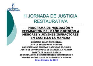II JORNADA DE JUSTICIA
        RESTAURATIVA
    PROGRAMA DE MEDIACIÓN Y
 REPARACIÓN DEL DAÑO DIRIGIDO A
 MENORES Y JÓVENES INFRACTORES
     EN CASTILLA LA MANCHA
          CRISTINA GALÁN TORRECILLA
         JEFA DE SERVICIO DE MENORES
   CONSEJERÍA DE SANIDAD Y ASUNTOS SOCIALES
 JUNTA DE COMUNIDADES DE CASTILLA-LA MANCHA
           SORAYA DE LA CRUZ GARCÍA
COORDINADORA DE INTERVENCIÓN CON MENORES Y
  JÓVENES INFRACTORES EN CASTILLA-LA MANCHA
             16 de Octubre de 2012
 