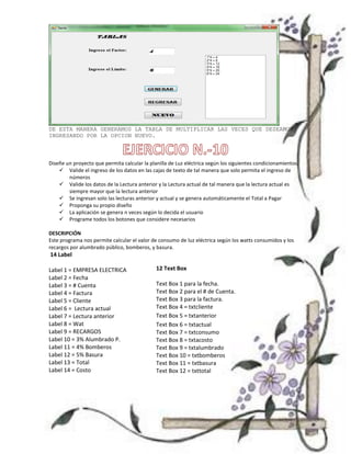 DE ESTA MANERA GENERAMOS LA TABLA DE MULTIPLICAR LAS VECES QUE DESEAMOS
INGRESANDO POR LA OPCION NUEVO.



Diseñe un proyecto que permita calcular la planilla de Luz eléctrica según los siguientes condicionamientos.
     Valide el ingreso de los datos en las cajas de texto de tal manera que solo permita el ingreso de
        números
     Valide los datos de la Lectura anterior y la Lectura actual de tal manera que la lectura actual es
        siempre mayor que la lectura anterior
     Se ingresan solo las lecturas anterior y actual y se genera automáticamente el Total a Pagar
     Proponga su propio diseño
     La aplicación se genera n veces según lo decida el usuario
     Programe todos los botones que considere necesarios

DESCRIPCIÓN
Este programa nos permite calcular el valor de consumo de luz eléctrica según los watts consumidos y los
recargos por alumbrado público, bomberos, y basura.
14 Label

Label 1 = EMPRESA ELECTRICA                   12 Text Box
Label 2 = Fecha
Label 3 = # Cuenta                            Text Box 1 para la fecha.
Label 4 = Factura                             Text Box 2 para el # de Cuenta.
Label 5 = Cliente                             Text Box 3 para la factura.
Label 6 = Lectura actual                      Text Box 4 = txtcliente
Label 7 = Lectura anterior                    Text Box 5 = txtanterior
Label 8 = Wat                                 Text Box 6 = txtactual
Label 9 = RECARGOS                            Text Box 7 = txtconsumo
Label 10 = 3% Alumbrado P.                    Text Box 8 = txtacosto
Label 11 = 4% Bomberos                        Text Box 9 = txtalumbrado
Label 12 = 5% Basura                          Text Box 10 = txtbomberos
Label 13 = Total                              Text Box 11 = txtbasura
Label 14 = Costo                              Text Box 12 = txttotal
 