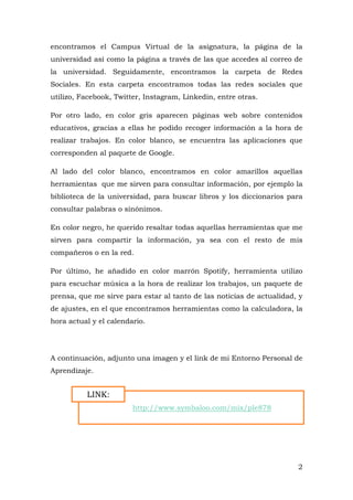 2
encontramos el Campus Virtual de la asignatura, la página de la
universidad así como la página a través de las que accedes al correo de
la universidad. Seguidamente, encontramos la carpeta de Redes
Sociales. En esta carpeta encontramos todas las redes sociales que
utilizo, Facebook, Twitter, Instagram, Linkedin, entre otras.
Por otro lado, en color gris aparecen páginas web sobre contenidos
educativos, gracias a ellas he podido recoger información a la hora de
realizar trabajos. En color blanco, se encuentra las aplicaciones que
corresponden al paquete de Google.
Al lado del color blanco, encontramos en color amarillos aquellas
herramientas que me sirven para consultar información, por ejemplo la
biblioteca de la universidad, para buscar libros y los diccionarios para
consultar palabras o sinónimos.
En color negro, he querido resaltar todas aquellas herramientas que me
sirven para compartir la información, ya sea con el resto de mis
compañeros o en la red.
Por último, he añadido en color marrón Spotify, herramienta utilizo
para escuchar música a la hora de realizar los trabajos, un paquete de
prensa, que me sirve para estar al tanto de las noticias de actualidad, y
de ajustes, en el que encontramos herramientas como la calculadora, la
hora actual y el calendario.
A continuación, adjunto una imagen y el link de mi Entorno Personal de
Aprendizaje.
http://www.symbaloo.com/mix/ple878
LINK:
 