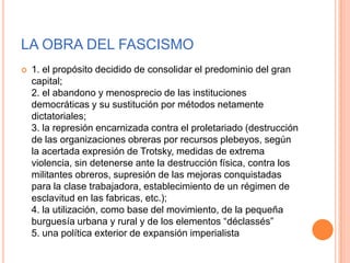 LA OBRA DEL FASCISMO
   1. el propósito decidido de consolidar el predominio del gran
    capital;
    2. el abandono y menosprecio de las instituciones
    democráticas y su sustitución por métodos netamente
    dictatoriales;
    3. la represión encarnizada contra el proletariado (destrucción
    de las organizaciones obreras por recursos plebeyos, según
    la acertada expresión de Trotsky, medidas de extrema
    violencia, sin detenerse ante la destrucción física, contra los
    militantes obreros, supresión de las mejoras conquistadas
    para la clase trabajadora, establecimiento de un régimen de
    esclavitud en las fabricas, etc.);
    4. la utilización, como base del movimiento, de la pequeña
    burguesía urbana y rural y de los elementos “déclassés”
    5. una política exterior de expansión imperialista
 