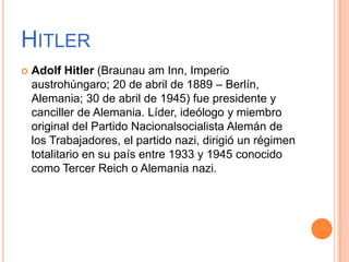 HITLER
   Adolf Hitler (Braunau am Inn, Imperio
    austrohúngaro; 20 de abril de 1889 – Berlín,
    Alemania; 30 de abril de 1945) fue presidente y
    canciller de Alemania. Líder, ideólogo y miembro
    original del Partido Nacionalsocialista Alemán de
    los Trabajadores, el partido nazi, dirigió un régimen
    totalitario en su país entre 1933 y 1945 conocido
    como Tercer Reich o Alemania nazi.
 