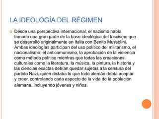 LA IDEOLOGÍA DEL RÉGIMEN
   Desde una perspectiva internacional, el nazismo había
    tomado una gran parte de la base ideológica del fascismo que
    se desarrolló originalmente en Italia con Benito Mussolini.
    Ambas ideologías participan del uso político del militarismo, el
    nacionalismo, el anticomunismo, la aprobación de la violencia
    como método político mientras que todas las creaciones
    culturales como la literatura, la música, la pintura, la historia y
    las ciencias exactas debían quedar sujetas a la censura del
    partido Nazi, quien dictaba lo que todo alemán debía aceptar
    y creer, controlando cada aspecto de la vida de la población
    alemana, incluyendo jóvenes y niños.
 