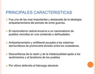 PRINCIPALES CARACTERISTICAS
   Fue una de las mas importantes y destacada de la ideología
    antiparlamentaria del periodo de entre guerras.

   El nacionalismo radical encarna a un nacionalismo de
    pueblos vencidos en una contienda o defraudados .

   Antiparlamentario y antiliberal acusaba a los sistemas
    democráticos de promoverla división entre los ciudadanos.

   Desconfianza de la razón y de la intelectualidad apela a los
    sentimientos y al fanatismo de los pueblos

   Por ultimo defendía el liderazgo absoluto.
 