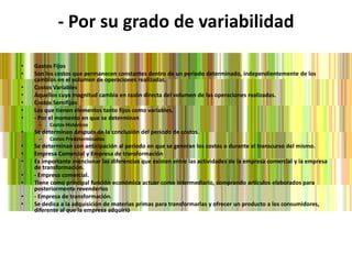- Por su grado de variabilidadGastos Fijos Son los costos que permanecen constantes dentro de un periodo determinado, independientemente de los cambios en el volumen de operaciones realizadas. Costos Variables Aquellos cuya magnitud cambia en razón directa del volumen de las operaciones realizadas. Costos Semifijos Los que tienen elementos tanto fijos como variables.- Por el momento en que se determinanCostos Históricos Se determinan después de la conclusión del periodo de costos. Costos Predeterminados Se determinan con anticipación al periodo en que se generan los costos o durante el transcurso del mismo. Empresa Comercial y Empresa de transformaciónEs importante mencionar las diferencias que existen entre las actividades de la empresa comercial y la empresa de transformación.- Empresa comercial.Tiene como principal función económica actuar como intermediario, comprando artículos elaborados para posteriormente revenderlos - Empresa de transformación.Se dedica a la adquisición de materias primas para transformarlas y ofrecer un producto a los consumidores, diferente al que la empresa adquirió