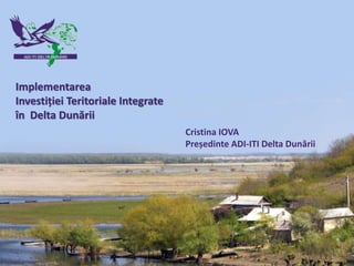 1
Implementarea
Investiției Teritoriale Integrate
în Delta Dunării
Cristina IOVA
Președinte ADI-ITI Delta Dunării
 
