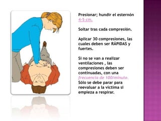 Presionar; hundir el esternón
4-5 cm.

Soltar tras cada compresión.

Aplicar 30 compresiones, las
cuales deben ser RÁPIDAS y
fuertes.

Si no se van a realizar
ventilaciones , las
compresiones deben ser
continuadas, con una
frecuencia de 100/minuto.
Sólo se debe parar para
reevaluar a la víctima si
empieza a respirar.
 