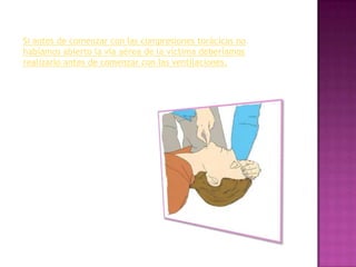 Si antes de comenzar con las compresiones torácicas no
habíamos abierto la vía aérea de la víctima deberíamos
realizarlo antes de comenzar con las ventilaciones.
 