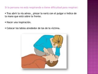 Si la persona no está respirando o tiene dificultad para respirar:

 Tras abrir la vía aérea , pinzar la nariz con el pulgar e índice de
la mano que está sobre la frente.

 Hacer una inspiración.

 Colocar los labios alrededor de los de la víctima.
 