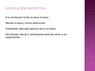 VENTILACIÓN INEFECTIVA

Si la ventilación inicial no eleva el tórax:

Revisar la boca y retirar obstrucción.

Comprobar adecuada apertura de la vía aérea.

No intentar más de 2 ventilaciones antes de volver a las
compresiones.
 