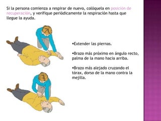 Si la persona comienza a respirar de nuevo, colóquela en posición de
recuperación, y verifique periódicamente la respiración hasta que
llegue la ayuda.




                                   Extender las piernas.

                                   Brazo más próximo en ángulo recto,
                                   palma de la mano hacia arriba.

                                   Brazo más alejado cruzando el
                                   tórax, dorso de la mano contra la
                                   mejilla.
 