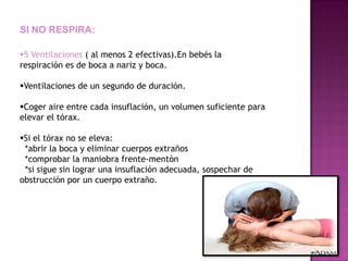SI NO RESPIRA:

5 Ventilaciones ( al menos 2 efectivas).En bebés la
respiración es de boca a nariz y boca.

Ventilaciones de un segundo de duración.

Coger aire entre cada insuflación, un volumen suficiente para
elevar el tórax.

Si el tórax no se eleva:
 *abrir la boca y eliminar cuerpos extraños
 *comprobar la maniobra frente-mentón
 *si sigue sin lograr una insuflación adecuada, sospechar de
obstrucción por un cuerpo extraño.
 