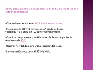 Si NO tiene signos de circulación o si la FC es menor a 60 y
está inconsciente:



Compresiones torácicas en 1/3 inferior del esternón.

Frecuencia de 100-120 compresiones/minuto en bebés,
y en niños (1 a 8 años) 80-100 compresiones/minuto.

Combinar compresiones y ventilaciones. En lactantes y niños la
relación es de 15/2.

Deprimir 1/3 del diámetro anteroposterior del tórax.

La compresión debe durar el 50% del ciclo.
 