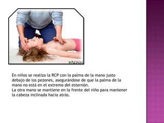 En niños se realiza la RCP con la palma de la mano justo
debajo de los pezones, asegurándose de que la palma de la
mano no está en el extremo del esternón.
La otra mano se mantiene en la frente del niño para mantener
la cabeza inclinada hacia atrás.
 