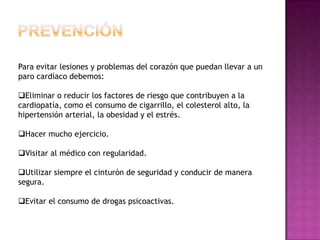 Para evitar lesiones y problemas del corazón que puedan llevar a un
paro cardíaco debemos:

Eliminar o reducir los factores de riesgo que contribuyen a la
cardiopatía, como el consumo de cigarrillo, el colesterol alto, la
hipertensión arterial, la obesidad y el estrés.

Hacer mucho ejercicio.

Visitar al médico con regularidad.

Utilizar siempre el cinturón de seguridad y conducir de manera
segura.

Evitar el consumo de drogas psicoactivas.
 