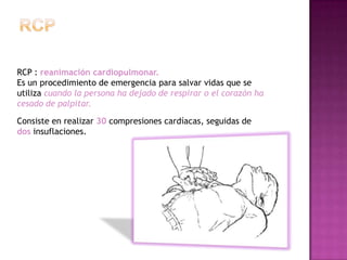 RCP : reanimación cardiopulmonar.
Es un procedimiento de emergencia para salvar vidas que se
utiliza cuando la persona ha dejado de respirar o el corazón ha
cesado de palpitar.

Consiste en realizar 30 compresiones cardíacas, seguidas de
dos insuflaciones.
 