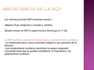 Las víctimas precisan RCP inmediata porque :

Aporta flujo sanguíneo a corazón y cerebro.

Cada minuto sin RCP la supervivencia disminuye un 7-10%.


La RCP combina respiración boca a boca y compresiones cardíacas:
oLa respiración boca a boca suministra oxígeno a los pulmones de la
persona.
oLas compresiones cardíacas mantienen la sangre oxigenada
circulando hasta que se puedan restablecer la respiración y las
palpitaciones cardíacas.
 
