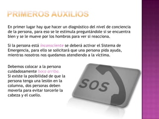 En primer lugar hay que hacer un diagnóstico del nivel de conciencia
de la persona, para eso se le estimula preguntándole si se encuentra
bien y se le mueve por los hombros para ver si reacciona.

Si la persona está inconsciente se deberá activar el Sistema de
Emergencia, para ello se solicitará que una persona pida ayuda,
mientras nosotros nos quedamos atendiendo a la víctima.

Debemos colocar a la persona
cuidadosamente boca arriba.
Si existe la posibilidad de que la
persona tenga una lesión en la
columna, dos personas deben
moverla para evitar torcerle la
cabeza y el cuello.
 
