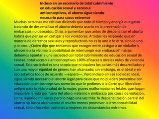 Incluso en un escenario de total cubrimiento en educación sexual y acceso a anticonceptivos, el aborto sigue siendo necesario para casos extremosMuchas personas me critican diciendo que todo el tiempo y energía que gasto tratando de despenalizar el aborto debería usarlo en la prevención de embarazos no deseados. Otros argumentan que antes de despenalizar el aborto habría que pensar en castigar a los violadores. A todos les respondo que en materia de derechos sexuales y reproductivos no es lo uno o lo otro, sino lo uno y lo otro. ¿Quién dijo que teníamos que escoger entre castigar a un violador y ofrecerle a la víctima la posibilidad de interrumpir ese embarazo? Insisto: debemos apuntar a una sociedad con total cubrimiento de educación sexual de calidad, total acceso a anticonceptivos 100% eficaces y niveles nulos de violencia sexual. Esta sociedad es una utopía que ni siquiera los países más desarrollados y con una mayor equidad de género han alcanzado; sin embargo, es el ideal y en eso estamos todos de acuerdo —espero—. Pero incluso en esa sociedad ideal, sigue siendo necesario el aborto legal para casos que no pueden prevenirse con educación o anticonceptivos como los que le pedimos a la Corte que liberalice: peligro para la vida o salud de la mujer, graves malformaciones fetales que hagan imposible la vida por fuera del útero materno y embarazo por causa de violación. Lo he repetido mil veces pero lo hago una vez más: la despenalización parcial del aborto no busca alcahuetear ni mucho menos promover la irresponsabilidad sexual, sólo ofrecerles opciones a mujeres en circunstancias extremas.
