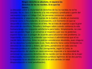 Ningún derecho es absoluto, ni siquiera los derechos de los no nacidos. Si es que los tienen…La discusión sobre la titularidad de derechos de los no nacidos no se ha zanjado. No es claro si el derecho a la vida empieza a predicarse a partir del nacimiento (según el Código Civil, las personas comienzan a existir jurídicamente al separarse del cuerpo de la madre), o desde un momento anterior como la fecundación, la concepción, o el momento en que se desarrolla el sistema nervioso en el feto. No se trata de esperar a que la gran discusión de científicos, filósofos y teólogos sobre cuándo comienza la vida humana tenga una respuesta satisfactoria para todos. Simplemente, no creo que sea posible llegar a un consenso al respecto y por eso no podemos esperar hasta que se pongan de acuerdo para solucionar este problema. Lo importante, entonces, es entender que incluso si admitiéramos que el no nacido tiene derechos, éstos no podrían considerarse absolutos, pues ninguno de los derechos fundamentales lo es. Todo derecho tiene como limitación los derechos de los demás y deben, por tanto, ponderarse en cada caso los intereses jurídicos en conflicto. Por consiguiente, según la Corte, la despenalización del aborto en casos extremos responde a la necesidad de armonizar los supuestos derechos del no nacido con los derechos de la mujer embarazada, reconociendo así intereses jurídicos legítimos de las dos partes; la respuesta no es absoluta ni en uno ni en otro sentido (ni total despenalización ni total penalización).