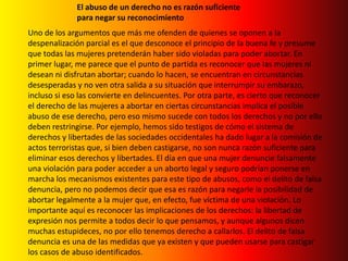 El abuso de un derecho no es razón suficiente para negar su reconocimientoUno de los argumentos que más me ofenden de quienes se oponen a la despenalización parcial es el que desconoce el principio de la buena fe y presume que todas las mujeres pretenderán haber sido violadas para poder abortar. En primer lugar, me parece que el punto de partida es reconocer que las mujeres ni desean ni disfrutan abortar; cuando lo hacen, se encuentran en circunstancias desesperadas y no ven otra salida a su situación que interrumpir su embarazo, incluso si eso las convierte en delincuentes. Por otra parte, es cierto que reconocer el derecho de las mujeres a abortar en ciertas circunstancias implica el posible abuso de ese derecho, pero eso mismo sucede con todos los derechos y no por ello deben restringirse. Por ejemplo, hemos sido testigos de cómo el sistema de derechos y libertades de las sociedades occidentales ha dado lugar a la comisión de actos terroristas que, si bien deben castigarse, no son nunca razón suficiente para eliminar esos derechos y libertades. El día en que una mujer denuncie falsamente una violación para poder acceder a un aborto legal y seguro podrían ponerse en marcha los mecanismos existentes para este tipo de abusos, como el delito de falsa denuncia, pero no podemos decir que esa es razón para negarle la posibilidad de abortar legalmente a la mujer que, en efecto, fue víctima de una violación. Lo importante aquí es reconocer las implicaciones de los derechos: la libertad de expresión nos permite a todos decir lo que pensamos, y aunque algunos dicen muchas estupideces, no por ello tenemos derecho a callarlos. El delito de falsa denuncia es una de las medidas que ya existen y que pueden usarse para castigar los casos de abuso identificados.