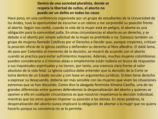Dentro de una sociedad pluralista, donde se respeta la libertad de cultos, el aborto no puede ser un delito en todos los casosHace poco, en una conferencia organizada por un grupo de estudiantes de la Universidad de los Andes, tuve la oportunidad de escuchar a un rabino y me sorprendió su posición frente al aborto. Según nos contó, cuando la vida de la mujer está en peligro, el aborto es una obligación para la comunidad judía. En otras circunstancias el aborto es un derecho, y se debate si el aborto por simple solicitud de la mujer es prohibido o no. Conozco también un grupo de mujeres llamado Católicas por el Derecho a Decidir que, aunque creyentes, critican la posición oficial de la Iglesia católica y defienden su derecho al libre albedrío. El dalái lama, de paso por Colombia al momento de la decisión, se mostró de acuerdo con el aborto cuando se practica para evitar sufrimientos mayores. Además, muchas mujeres colombianas pueden considerarse a sí mismas ateas o simplemente están todavía en busca de respuestas a sus inquietudes espirituales y no tienen, por tanto, una creencia clara frente al valor absoluto de la vida fetal. La Iglesia católica debe entender que la decisión de la Corte se toma dentro de un Estado secular y con base en argumentos jurídicos. Si bien tiene derecho a expresar su desacuerdo, debería ser más sensible con las mujeres que viven las situaciones extremas que se han discutido. Como dice la abogada feminista Ximena Castilla, una de las grandes diferencias entre quienes defendemos la despenalización del aborto y quienes se oponen a ella en cualquier circunstancia es que nosotros respetamos la decisión individual, mientras que los otros quieren imponer su posición a los demás. En otras palabras, la despenalización del aborto nunca implicará la obligación de abortar a la mujer que no quiera hacerlo porque su conciencia no se lo permite.