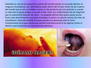 Colombia es uno de los poquísimos países del mundo donde no se puede abortar en ninguna circunstancia. Las colombianas están dentro del 0,4 por ciento de las mujeres del mundo que se ven sometidas a tener un hijo producto de una violación o cuando su vida está en grave peligro o cuando el feto sufre una malformación de tal magnitud que no sobrevivirá después de nacer… La abogada Mónica Roa quiere poner punto final a esta discriminación que pone en peligro la salud y la vida de cientos de miles de colombianas. Para ello entabló el jueves pasado una demanda ante la Corte Constitucional en la que solicita que declare inconstitucional la ley vigente contra el aborto y que lo permita en circunstancias extremas. 