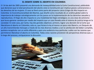 EL DEBATE SOBRE EL ABORTO EN COLOMBIA E l 14 de abril de 2005 presenté una demanda de inexequibilidad ante la Corte Constitucional, pidiéndole que declarara que la total penalización del aborto viola la Constitución por implicar graves vulneraciones a los derechos de las mujeres. El caso se llevó como parte del proyecto Laicia (Litigio de Alto Impacto en Colombia: la Inconstitucionalidad del Aborto), que diseñé como resultado de un análisis global sobre la importancia de trabajar estratégicamente con los jueces en la implementación de los derechos sexuales y reproductivos. El litigio de alto impacto es una modalidad de litigio estratégico; es una clase de activismo que busca generar cambios por medio del impacto que un caso llevado ante el sistema de justicia tenga en la sociedad. En este caso, por tanto, hay dos grandes objetivos: primero, lograr una decisión de la Corte que liberalizara el aborto en Colombia, esto es, que hiciera la ley al menos un poco más liberal o, en Después de un año transmitiendo mensajes a través de los más diversos medios y con la satisfacción del deber cumplido, quisiera recapitular con un estilo diferente y para una audiencia muy particular, cuáles son las razones que permitieron liberalizar el aborto en Colombia. Todas estas razones provienen de perspectivas diversas que, a lo largo del proceso, enriquecieron la discusión.