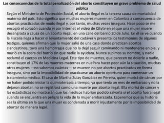 Las consecuencias de la total penalización del aborto constituyen un grave problema de salud públicaSegún el Ministerio de Protección Social, el aborto ilegal es la tercera causa de mortalidad materna del país. Esto significa que muchas mujeres mueren en Colombia a consecuencia de abortos practicados de modo ilegal y, por tanto, muchas veces insegura. Hace poco se me encogió el corazón cuando vi por Internet el video de Citytv en el que una mujer muere desangrada a causa de un aborto ilegal, en una calle del barrio 20 de Julio. En él se ve cuando la Fiscalía llega a hacer el levantamiento del cadáver y presenta los testimonios de algunos testigos, quienes afirman que la mujer salió de una casa donde practican abortos clandestinos, tuvo una hemorragia que no la dejó seguir caminando ni mantenerse en pie, y murió en la acera del barrio sin que nadie la ayudara. Nunca supimos su nombre, y nadie reclamó el cuerpo en Medicina Legal. Este tipo de muertes, que parecen no dolerle a nadie, constituyen el 17% de las muertes maternas en nuePara hacer peor aún la situación, muchas otras mujeres —no sabemos cuántas— se mueren no por abortos practicados en forma insegura, sino por la imposibilidad de practicarse un aborto oportuno para comenzar un tratamiento médico. El caso de Martha Zulay González en Pereira, quien morirá de cáncer por no haber podido iniciar la quimioterapia a tiempo, ya que tenía un mes de embarazo y no la dejaron abortar, no se registrará como una muerte por aborto ilegal. Ella morirá de cáncer y las estadísticas no mostrarán que los médicos habrían podido salvarla si el aborto fuera legal cuando se encuentra en peligro la vida de la mujer embarazada. Esperemos que su historia sea la última en la que una mujer es condenada a morir injustamente por la imposibilidad de abortar de manera legal.