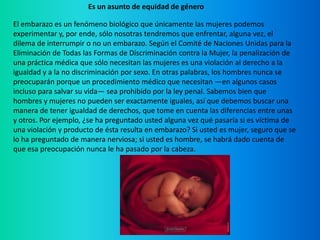 Es un asunto de equidad de géneroEl embarazo es un fenómeno biológico que únicamente las mujeres podemos experimentar y, por ende, sólo nosotras tendremos que enfrentar, alguna vez, el dilema de interrumpir o no un embarazo. Según el Comité de Naciones Unidas para la Eliminación de Todas las Formas de Discriminación contra la Mujer, la penalización de una práctica médica que sólo necesitan las mujeres es una violación al derecho a la igualdad y a la no discriminación por sexo. En otras palabras, los hombres nunca se preocuparán porque un procedimiento médico que necesitan —en algunos casos incluso para salvar su vida— sea prohibido por la ley penal. Sabemos bien que hombres y mujeres no pueden ser exactamente iguales, así que debemos buscar una manera de tener igualdad de derechos, que tome en cuenta las diferencias entre unas y otros. Por ejemplo, ¿se ha preguntado usted alguna vez qué pasaría si es víctima de una violación y producto de ésta resulta en embarazo? Si usted es mujer, seguro que se lo ha preguntado de manera nerviosa; si usted es hombre, se habrá dado cuenta de que esa preocupación nunca le ha pasado por la cabeza. 