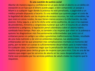 Es una cuestión de justicia socialAbortar de manera segura y confidencial en un país donde el aborto es un delito sin excepción es un lujo que el dinero puede pagar, o bien comprando un pasaje a Miami o a cualquier lugar donde la práctica no esté penalizada, o pagándole a un médico privado dispuesto a hacerlo. Es una realidad que quienes pagan el costo de la ilegalidad del aborto son las mujeres de escasos recursos, las más vulnerables, las que viven en zonas rurales, las que tienen menos acceso a la información, las más jóvenes. Estoy segura, y así lo he dicho ante varios auditorios, de que si las esposas de presidentes, ministros y congresistas tuvieran que sufrir el trauma de un aborto clandestino y peligroso, la legislación penal colombiana sobre el aborto habría cambiado hace tiempo. Peor aún, es también a las mujeres que viven en la pobreza a quienes les diagnostican más frecuentemente enfermedades que junto con el embarazo ponen en peligro sus vidas o gravísimas malformaciones fetales, resultado de una mala nutrición o de vivir en ambientes malsanos. Las adolescentes embarazadas son las que presentan más complicaciones mortales al momento del parto, por no tener un cuerpo lo suficientemente desarrollado para la maternidad. En cualquier caso, no podemos negar que la penalización del aborto tiene efectos mucho más graves para ciertos grupos de mujeres que para otros. Esta es una de las razones que exigen que los servicios de aborto en los casos despenalizados por la Corte sean prestados por los servicios públicos de salud a todas las mujeres que lo requieran.