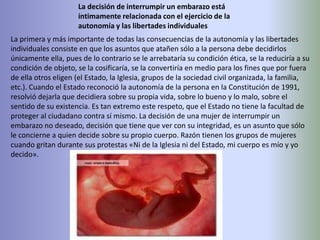La decisión de interrumpir un embarazo está íntimamente relacionada con el ejercicio de la autonomía y las libertades individualesLa primera y más importante de todas las consecuencias de la autonomía y las libertades individuales consiste en que los asuntos que atañen sólo a la persona debe decidirlos únicamente ella, pues de lo contrario se le arrebataría su condición ética, se la reduciría a su condición de objeto, se la cosificaría, se la convertiría en medio para los fines que por fuera de ella otros eligen (el Estado, la Iglesia, grupos de la sociedad civil organizada, la familia, etc.). Cuando el Estado reconoció la autonomía de la persona en la Constitución de 1991, resolvió dejarla que decidiera sobre su propia vida, sobre lo bueno y lo malo, sobre el sentido de su existencia. Es tan extremo este respeto, que el Estado no tiene la facultad de proteger al ciudadano contra sí mismo. La decisión de una mujer de interrumpir un embarazo no deseado, decisión que tiene que ver con su integridad, es un asunto que sólo le concierne a quien decide sobre su propio cuerpo. Razón tienen los grupos de mujeres cuando gritan durante sus protestas «Ni de la Iglesia ni del Estado, mi cuerpo es mío y yo decido».