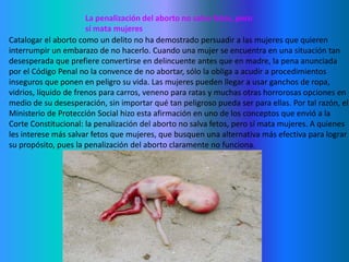 La penalización del aborto no salva fetos, pero sí mata mujeresCatalogar el aborto como un delito no ha demostrado persuadir a las mujeres que quieren interrumpir un embarazo de no hacerlo. Cuando una mujer se encuentra en una situación tan desesperada que prefiere convertirse en delincuente antes que en madre, la pena anunciada por el Código Penal no la convence de no abortar, sólo la obliga a acudir a procedimientos inseguros que ponen en peligro su vida. Las mujeres pueden llegar a usar ganchos de ropa, vidrios, líquido de frenos para carros, veneno para ratas y muchas otras horrorosas opciones en medio de su desesperación, sin importar qué tan peligroso pueda ser para ellas. Por tal razón, el Ministerio de Protección Social hizo esta afirmación en uno de los conceptos que envió a la Corte Constitucional: la penalización del aborto no salva fetos, pero sí mata mujeres. A quienes les interese más salvar fetos que mujeres, que busquen una alternativa más efectiva para lograr su propósito, pues la penalización del aborto claramente no funciona.