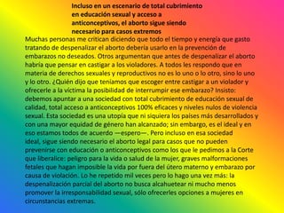 Incluso en un escenario de total cubrimiento en educación sexual y acceso a anticonceptivos, el aborto sigue siendo necesario para casos extremosMuchas personas me critican diciendo que todo el tiempo y energía que gasto tratando de despenalizar el aborto debería usarlo en la prevención de embarazos no deseados. Otros argumentan que antes de despenalizar el aborto habría que pensar en castigar a los violadores. A todos les respondo que en materia de derechos sexuales y reproductivos no es lo uno o lo otro, sino lo uno y lo otro. ¿Quién dijo que teníamos que escoger entre castigar a un violador y ofrecerle a la víctima la posibilidad de interrumpir ese embarazo? Insisto: debemos apuntar a una sociedad con total cubrimiento de educación sexual de calidad, total acceso a anticonceptivos 100% eficaces y niveles nulos de violencia sexual. Esta sociedad es una utopía que ni siquiera los países más desarrollados y con una mayor equidad de género han alcanzado; sin embargo, es el ideal y en eso estamos todos de acuerdo —espero—. Pero incluso en esa sociedad ideal, sigue siendo necesario el aborto legal para casos que no pueden prevenirse con educación o anticonceptivos como los que le pedimos a la Corte que liberalice: peligro para la vida o salud de la mujer, graves malformaciones fetales que hagan imposible la vida por fuera del útero materno y embarazo por causa de violación. Lo he repetido mil veces pero lo hago una vez más: la despenalización parcial del aborto no busca alcahuetear ni mucho menos promover la irresponsabilidad sexual, sólo ofrecerles opciones a mujeres en circunstancias extremas.
