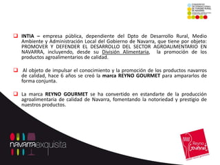  INTIA – empresa pública, dependiente del Dpto de Desarrollo Rural, Medio
  Ambiente y Administración Local del Gobierno de Navarra, que tiene por objeto:
  PROMOVER Y DEFENDER EL DESARROLLO DEL SECTOR AGROALIMENTARIO EN
  NAVARRA, incluyendo, desde su División Alimentaria, la promoción de los
  productos agroalimentarios de calidad.

 Al objeto de impulsar el conocimiento y la promoción de los productos navarros
  de calidad, hace 6 años se creó la marca REYNO GOURMET para ampararlos de
  forma conjunta.

 La marca REYNO GOURMET se ha convertido en estandarte de la producción
  agroalimentaria de calidad de Navarra, fomentando la notoriedad y prestigio de
  nuestros productos.
 