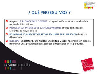 ¿ QUÉ PERSEGUIMOS ?
 Asegurar LA PROMOCIÓN Y DEFENSA de la producción autóctona en el ámbito
  nacional e internacional
 PROTEGER LOS INTERESES DE LOS CONSUMIDORES ante su demanda de
  alimentos de mayor calidad
 POSICIONAR LOS PRODUCTOS REYNO GOURMET EN EL MERCADO de forma
  diferenciada
 DEFENDER un territorio, una historia, una cultura y saber hacer que son capaces
  de originar unas peculiaridades específicas e irrepetibles en los productos.
 