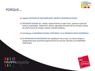 PORQUE…

       Implican CRITERIOS DE SOSTENIBILIDAD, ORIGEN Y DESARROLLO RURAL

       DEFIENDEN VALORES de: calidad, reconocimiento al saber hacer, puesta en valor del
        entorno, proximidad, elaboración directa, seguridad, bienestar de los animales, fuente
        de salud y fuente de energía, respeto al medio ambiente…

       Contribuyen al DESARROLLO RURAL SOSTENIBLE Y A LA DINÁMICA SOCIO-ECONÓMICA

       Se SATISFACEN LAS NECESIDADES de la población hoy en día, y al mismo tiempo se
        salvaguardan para las próximas generaciones los recursos naturales y las habilidades
        tradicionales
 