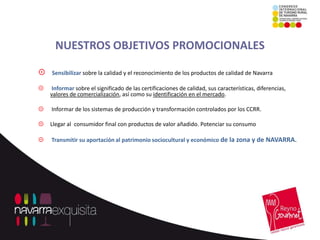 NUESTROS OBJETIVOS PROMOCIONALES

   Sensibilizar sobre la calidad y el reconocimiento de los productos de calidad de Navarra

   Informar sobre el significado de las certificaciones de calidad, sus características, diferencias,
    valores de comercialización, así como su identificación en el mercado.

   Informar de los sistemas de producción y transformación controlados por los CCRR.

   Llegar al consumidor final con productos de valor añadido. Potenciar su consumo

   Transmitir su aportación al patrimonio sociocultural y económico de la zona y de NAVARRA.
 