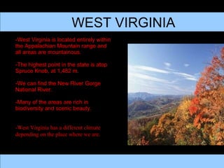 WEST VIRGINIA -West Virginia is located entirely within the Appalachian Mountain range and all areas are mountainous.  -The highest point in the state is atop Spruce Knob, at 1,482 m. -We can find the New River Gorge National River. -Many of the areas are rich in biodiversity and scenic beauty. -West Virginia has a different climate depending on the place where we are.  