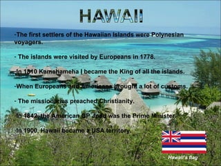 The first settlers of the Hawaiian Islands were Polynesian voyagers. The islands were visited by Europeans in 1778. In 1810 Kamehameha I became the King of all the islands. When Europeans and Americans brought a lot of customs. The missionaries preached Christianity. In 1842, the American GP Judd was the Prime Minister. In 1900, Hawaii became a USA territory.  Hawaii’s flag 