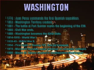 * 1774 - Juan Perez commands the first Spanish expedition. * 1853 - Washington Territory created. * 1861 - The battle at Fort Sumter marks the beginning of the CW. * 1865 - Civil War ends. * 1889 - Washington becomes the 42nd state. * 1914-1918 - World War I. * 1939-45 - World War II. * 1954 - First flight of Boeing 707, first jet transport. * 1975 - Microsoft founded, major producer of computer software. * 1980 - Mount St. Helens erupted in southwestern Washington. 