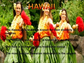 The Hawaiian Islands are known for their diversity of cultures. The Hawaiian word  ‘Aloha’  is known around the world. The  hula  is a characteristic traditional dance. The most popular Hawaiian instrument is the  ukulele . 