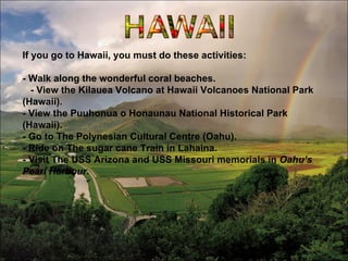 If   you go to Hawaii, you must do these activities: - Walk along the wonderful coral beaches.  - View the Kilauea Volcano at Hawaii Volcanoes National Park (Hawaii). - View the Puuhonua o Honaunau National Historical Park (Hawaii). - Go to The Polynesian Cultural Centre (Oahu). - Ride on The sugar cane Train in Lahaina. - Visit The USS Arizona and USS Missouri memorials in  Oahu’s Pearl Harbour . 