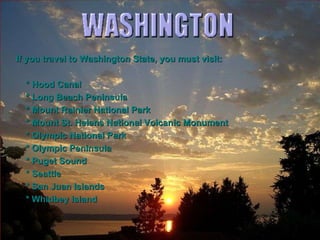 If you travel to Washington State, you must visit: * Hood Canal * Long Beach Peninsula * Mount Rainier National Park * Mount St. Helens National Volcanic Monument * Olympic National Park * Olympic Peninsula * Puget Sound * Seattle * San Juan Islands * Whidbey Island 